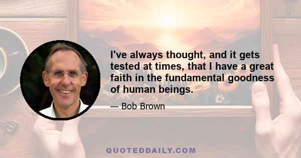 I've always thought, and it gets tested at times, that I have a great faith in the fundamental goodness of human beings.