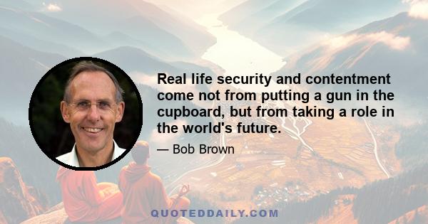 Real life security and contentment come not from putting a gun in the cupboard, but from taking a role in the world's future.