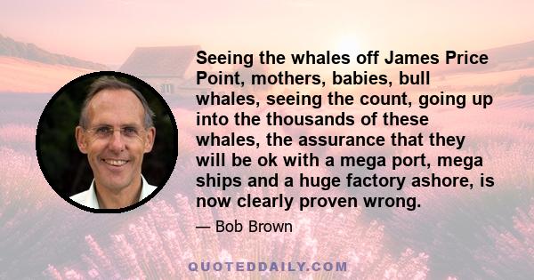 Seeing the whales off James Price Point, mothers, babies, bull whales, seeing the count, going up into the thousands of these whales, the assurance that they will be ok with a mega port, mega ships and a huge factory