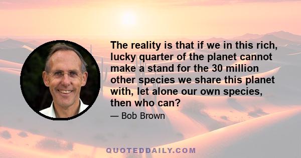 The reality is that if we in this rich, lucky quarter of the planet cannot make a stand for the 30 million other species we share this planet with, let alone our own species, then who can?