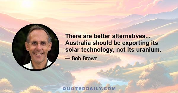 There are better alternatives... Australia should be exporting its solar technology, not its uranium.