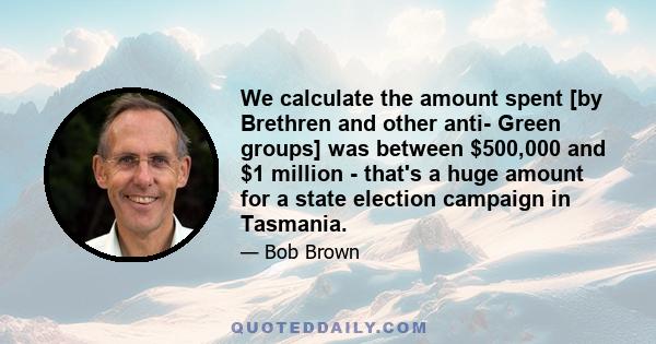 We calculate the amount spent [by Brethren and other anti- Green groups] was between $500,000 and $1 million - that's a huge amount for a state election campaign in Tasmania.