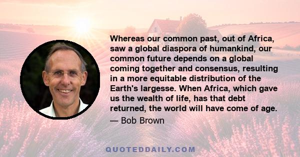 Whereas our common past, out of Africa, saw a global diaspora of humankind, our common future depends on a global coming together and consensus, resulting in a more equitable distribution of the Earth's largesse. When