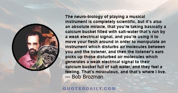 The neuro-biology of playing a musical instrument is completely scientific, but it’s also an absolute miracle, that you’re taking basically a calcium bucket filled with salt-water that’s run by a weak electrical signal, 