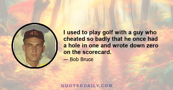 I used to play golf with a guy who cheated so badly that he once had a hole in one and wrote down zero on the scorecard.