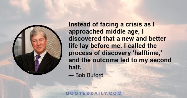 Instead of facing a crisis as I approached middle age, I discovered that a new and better life lay before me. I called the process of discovery 'halftime,' and the outcome led to my second half.