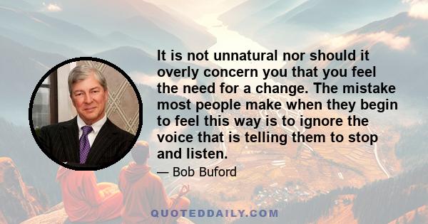 It is not unnatural nor should it overly concern you that you feel the need for a change. The mistake most people make when they begin to feel this way is to ignore the voice that is telling them to stop and listen.