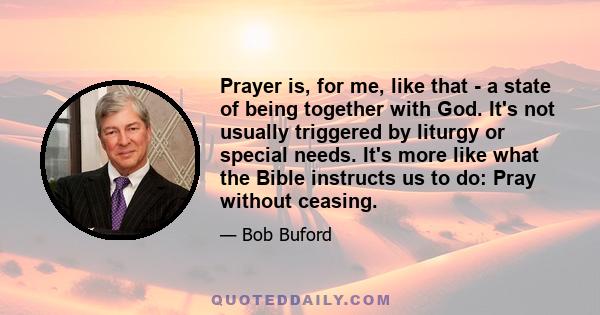 Prayer is, for me, like that - a state of being together with God. It's not usually triggered by liturgy or special needs. It's more like what the Bible instructs us to do: Pray without ceasing.