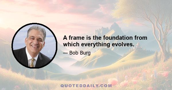 A frame is the foundation from which everything evolves.