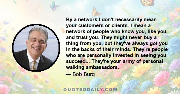 By a network I don't necessarily mean your customers or clients. I mean a network of people who know you, like you, and trust you. They might never buy a thing from you, but they've always got you in the backs of their