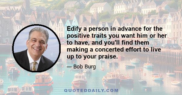 Edify a person in advance for the positive traits you want him or her to have, and you'll find them making a concerted effort to live up to your praise.