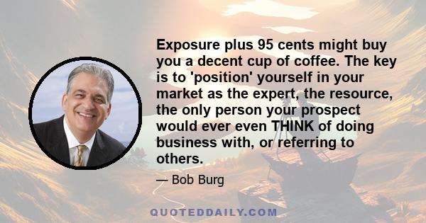 Exposure plus 95 cents might buy you a decent cup of coffee. The key is to 'position' yourself in your market as the expert, the resource, the only person your prospect would ever even THINK of doing business with, or