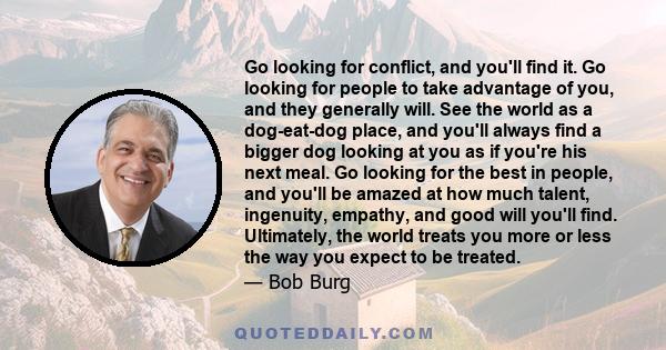 Go looking for conflict, and you'll find it. Go looking for people to take advantage of you, and they generally will. See the world as a dog-eat-dog place, and you'll always find a bigger dog looking at you as if you're 