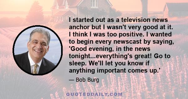 I started out as a television news anchor but I wasn't very good at it. I think I was too positive. I wanted to begin every newscast by saying, 'Good evening, in the news tonight...everything's great! Go to sleep. We'll 