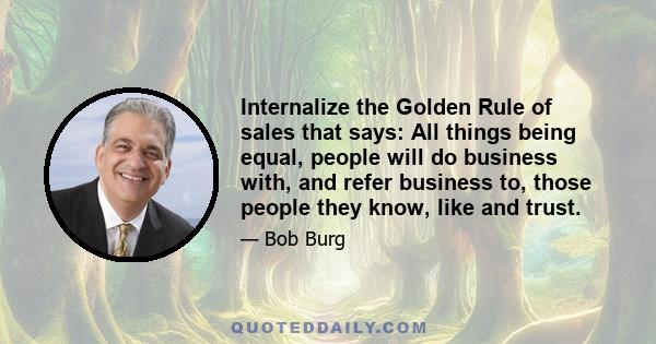 Internalize the Golden Rule of sales that says: All things being equal, people will do business with, and refer business to, those people they know, like and trust.