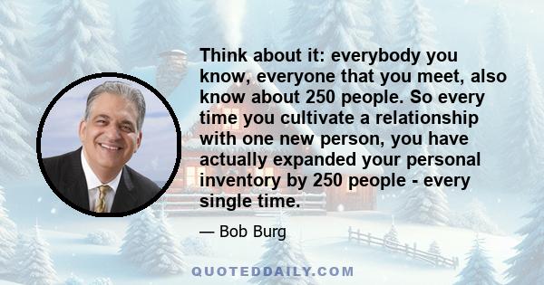 Think about it: everybody you know, everyone that you meet, also know about 250 people. So every time you cultivate a relationship with one new person, you have actually expanded your personal inventory by 250 people -