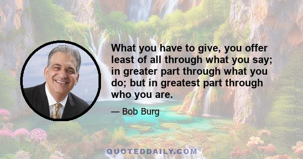 What you have to give, you offer least of all through what you say; in greater part through what you do; but in greatest part through who you are.