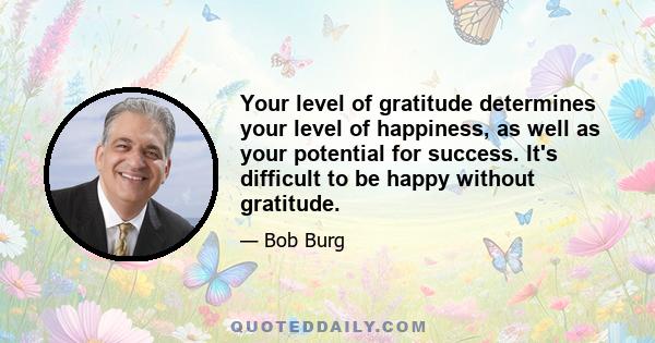 Your level of gratitude determines your level of happiness, as well as your potential for success. It's difficult to be happy without gratitude.