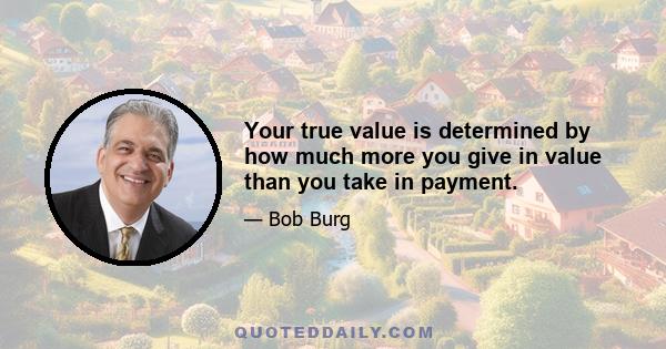 Your true value is determined by how much more you give in value than you take in payment.