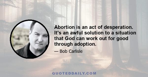 Abortion is an act of desperation. It's an awful solution to a situation that God can work out for good through adoption.