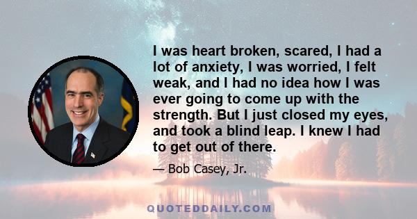 I was heart broken, scared, I had a lot of anxiety, I was worried, I felt weak, and I had no idea how I was ever going to come up with the strength. But I just closed my eyes, and took a blind leap. I knew I had to get