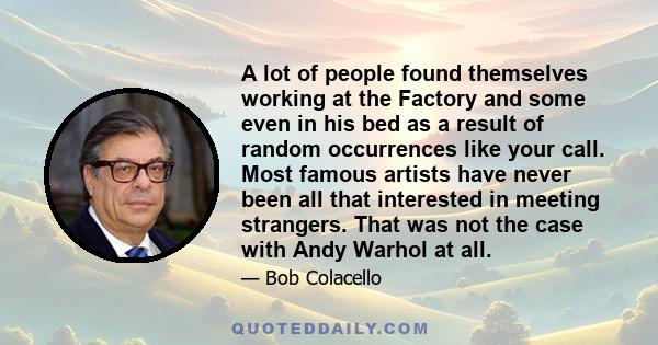 A lot of people found themselves working at the Factory and some even in his bed as a result of random occurrences like your call. Most famous artists have never been all that interested in meeting strangers. That was