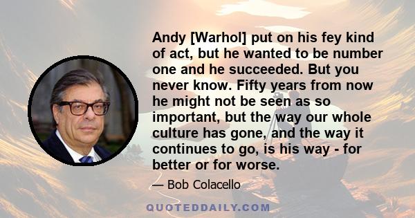 Andy [Warhol] put on his fey kind of act, but he wanted to be number one and he succeeded. But you never know. Fifty years from now he might not be seen as so important, but the way our whole culture has gone, and the