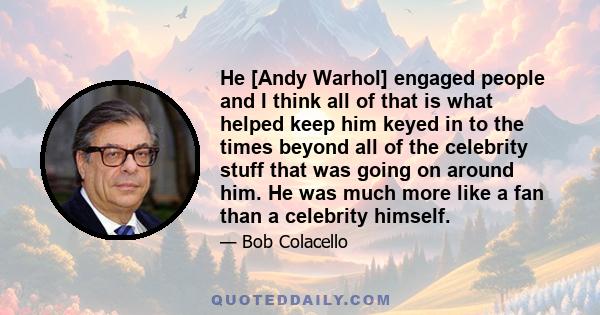 He [Andy Warhol] engaged people and I think all of that is what helped keep him keyed in to the times beyond all of the celebrity stuff that was going on around him. He was much more like a fan than a celebrity himself.