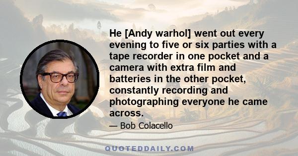 He [Andy warhol] went out every evening to five or six parties with a tape recorder in one pocket and a camera with extra film and batteries in the other pocket, constantly recording and photographing everyone he came