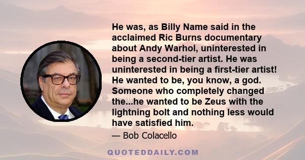 He was, as Billy Name said in the acclaimed Ric Burns documentary about Andy Warhol, uninterested in being a second-tier artist. He was uninterested in being a first-tier artist! He wanted to be, you know, a god.