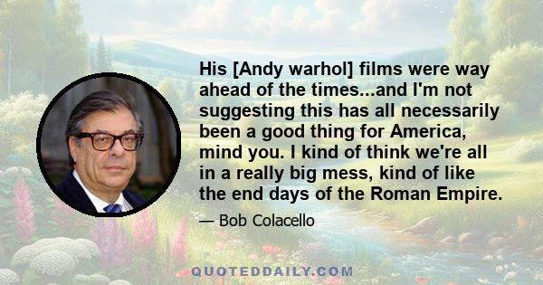 His [Andy warhol] films were way ahead of the times...and I'm not suggesting this has all necessarily been a good thing for America, mind you. I kind of think we're all in a really big mess, kind of like the end days of 