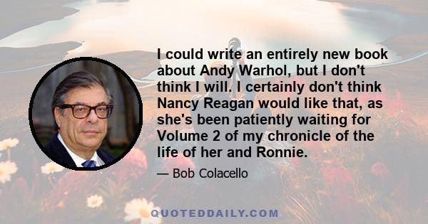 I could write an entirely new book about Andy Warhol, but I don't think I will. I certainly don't think Nancy Reagan would like that, as she's been patiently waiting for Volume 2 of my chronicle of the life of her and