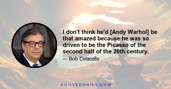 I don't think he'd [Andy Warhol] be that amazed because he was so driven to be the Picasso of the second half of the 20th century.