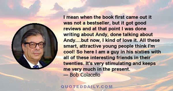 I mean when the book first came out it was not a bestseller, but it got good reviews and at that point I was done writing about Andy, done talking about Andy....but now, I kind of love it. All these smart, attractive