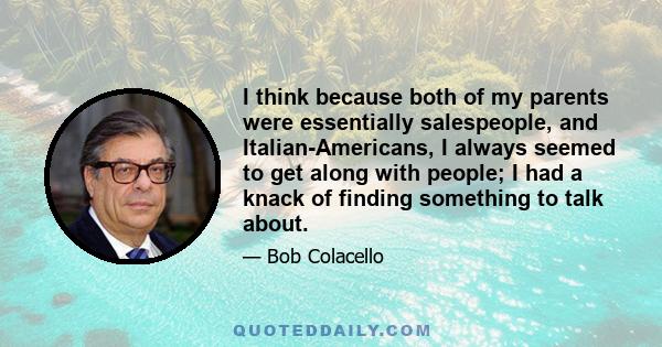 I think because both of my parents were essentially salespeople, and Italian-Americans, I always seemed to get along with people; I had a knack of finding something to talk about.