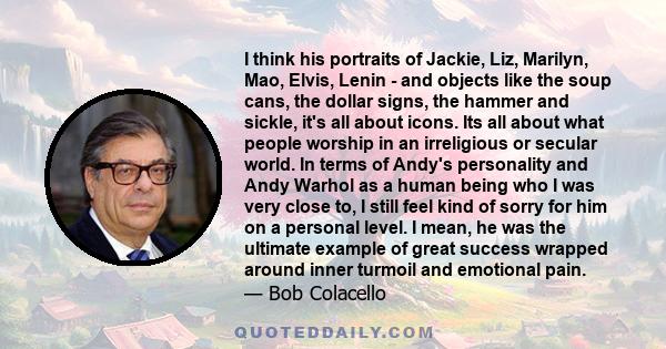 I think his portraits of Jackie, Liz, Marilyn, Mao, Elvis, Lenin - and objects like the soup cans, the dollar signs, the hammer and sickle, it's all about icons. Its all about what people worship in an irreligious or