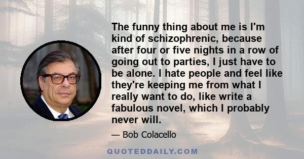 The funny thing about me is I'm kind of schizophrenic, because after four or five nights in a row of going out to parties, I just have to be alone. I hate people and feel like they're keeping me from what I really want