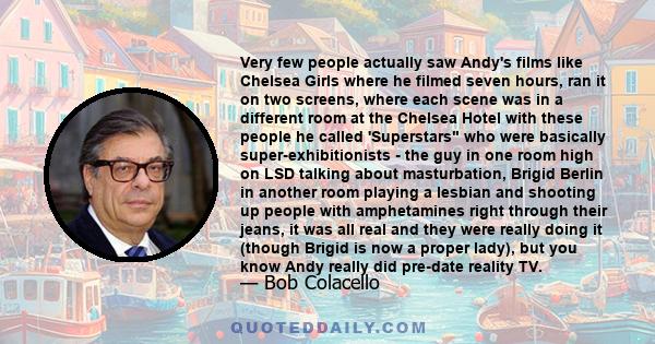 Very few people actually saw Andy's films like Chelsea Girls where he filmed seven hours, ran it on two screens, where each scene was in a different room at the Chelsea Hotel with these people he called 'Superstars who