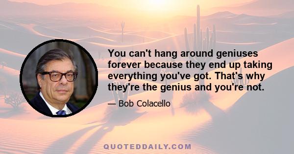 You can't hang around geniuses forever because they end up taking everything you've got. That's why they're the genius and you're not.