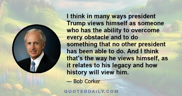 I think in many ways president Trump views himself as someone who has the ability to overcome every obstacle and to do something that no other president has been able to do. And I think that's the way he views himself,