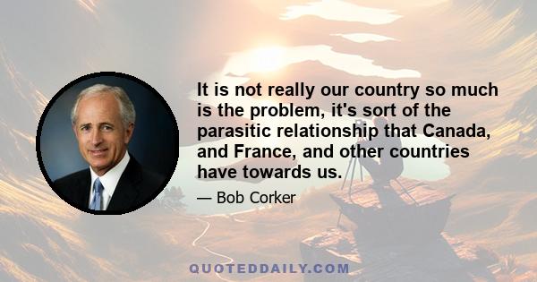 It is not really our country so much is the problem, it's sort of the parasitic relationship that Canada, and France, and other countries have towards us.