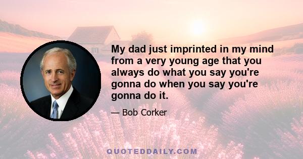 My dad just imprinted in my mind from a very young age that you always do what you say you're gonna do when you say you're gonna do it.