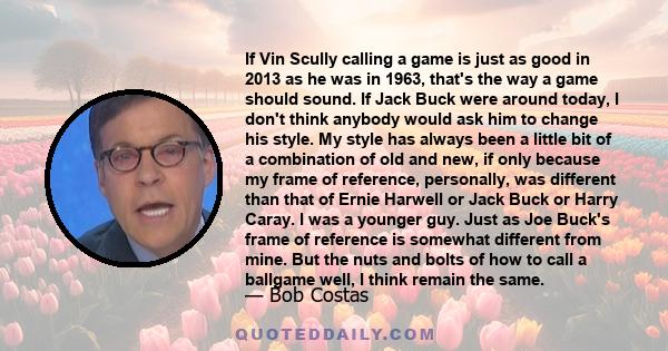 If Vin Scully calling a game is just as good in 2013 as he was in 1963, that's the way a game should sound. If Jack Buck were around today, I don't think anybody would ask him to change his style. My style has always