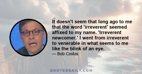 It doesn't seem that long ago to me that the word 'irreverent' seemed affixed to my name. 'Irreverent newcomer.' I went from irreverent to venerable in what seems to me like the blink of an eye.