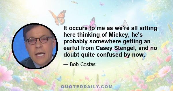 It occurs to me as we're all sitting here thinking of Mickey, he's probably somewhere getting an earful from Casey Stengel, and no doubt quite confused by now.