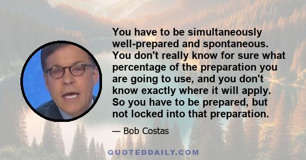 You have to be simultaneously well-prepared and spontaneous. You don't really know for sure what percentage of the preparation you are going to use, and you don't know exactly where it will apply. So you have to be