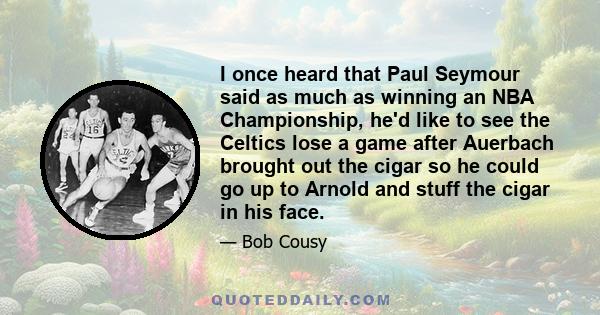 I once heard that Paul Seymour said as much as winning an NBA Championship, he'd like to see the Celtics lose a game after Auerbach brought out the cigar so he could go up to Arnold and stuff the cigar in his face.