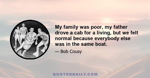 My family was poor, my father drove a cab for a living, but we felt normal because everybody else was in the same boat.