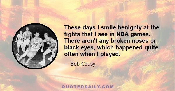 These days I smile benignly at the fights that I see in NBA games. There aren't any broken noses or black eyes, which happened quite often when I played.