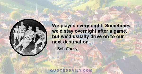 We played every night. Sometimes we'd stay overnight after a game, but we'd usually drive on to our next destination.